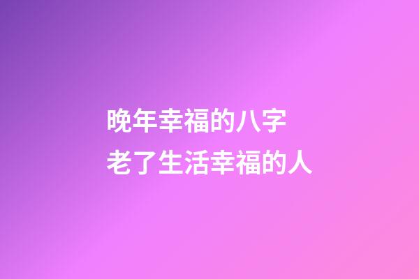 晚年幸福的八字 老了生活幸福的人